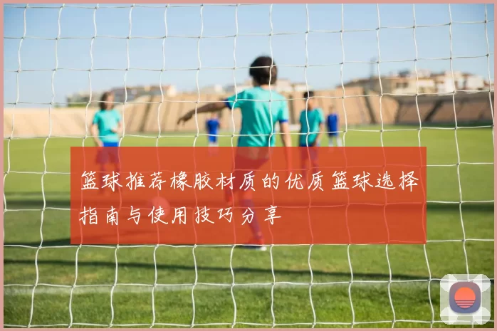 篮球推荐橡胶材质的优质篮球选择指南与使用技巧分享