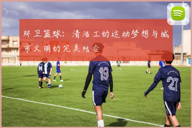 环卫篮球：清洁工的运动梦想与城市文明的完美结合