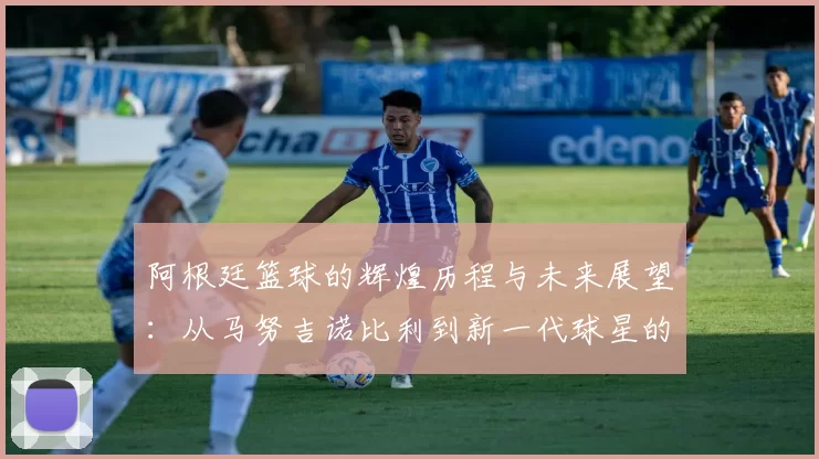 阿根廷篮球的辉煌历程与未来展望：从马努吉诺比利到新一代球星的崛起