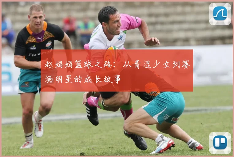 赵娟娟篮球之路：从青涩少女到赛场明星的成长故事
