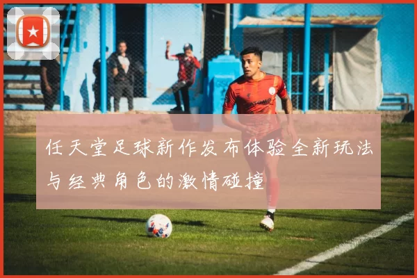 任天堂足球新作发布体验全新玩法与经典角色的激情碰撞